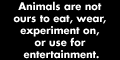 Animals are not ours to eat, wear, experiment on, or use for entertainment: www.peta-online.org